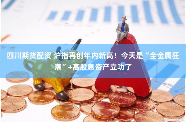 四川期货配资 沪指再创年内新高！今天是“全金属狂潮”+高股息资产立功了