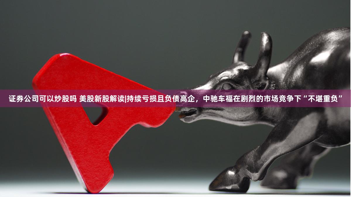 证券公司可以炒股吗 美股新股解读|持续亏损且负债高企，中驰车福在剧烈的市场竞争下“不堪重负”