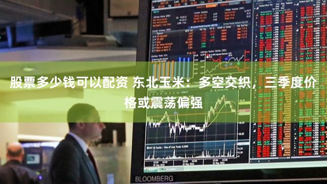 股票多少钱可以配资 东北玉米：多空交织，三季度价格或震荡偏强