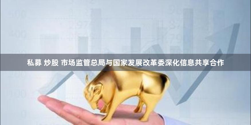 私募 炒股 市场监管总局与国家发展改革委深化信息共享合作