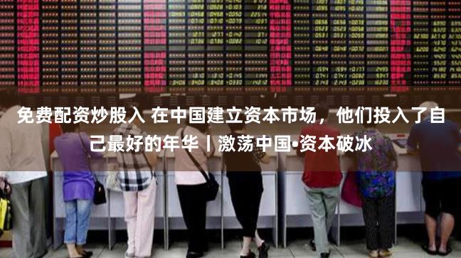 免费配资炒股入 在中国建立资本市场，他们投入了自己最好的年华丨激荡中国•资本破冰