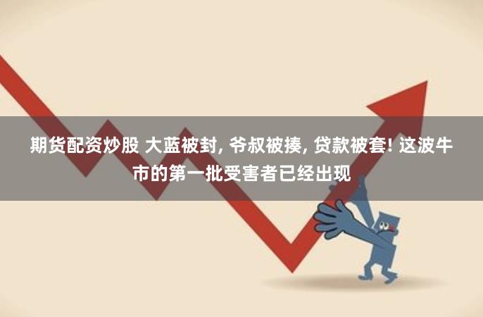 期货配资炒股 大蓝被封, 爷叔被揍, 贷款被套! 这波牛市的第一批受害者已经出现