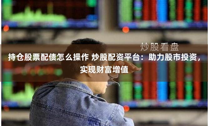 持仓股票配债怎么操作 炒股配资平台：助力股市投资，实现财富增值