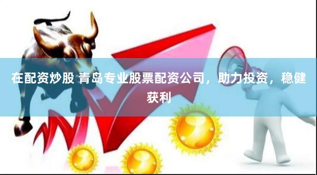 在配资炒股 青岛专业股票配资公司，助力投资，稳健获利