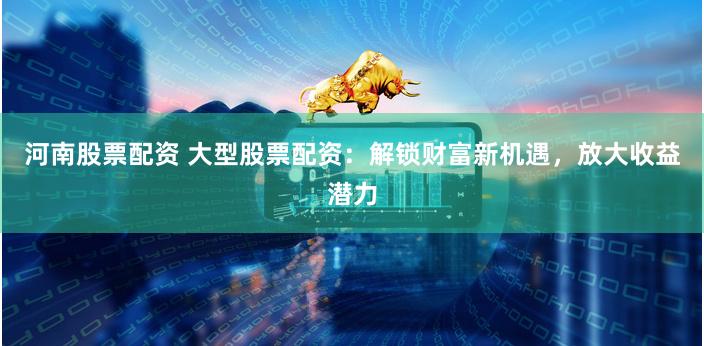 河南股票配资 大型股票配资：解锁财富新机遇，放大收益潜力