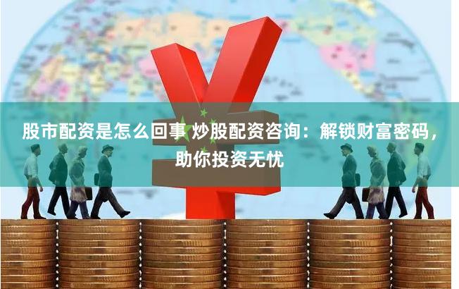 股市配资是怎么回事 炒股配资咨询：解锁财富密码，助你投资无忧