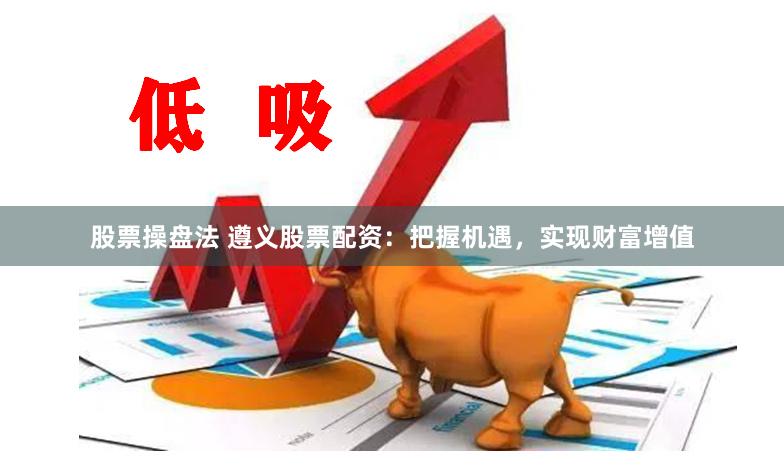 股票操盘法 遵义股票配资：把握机遇，实现财富增值